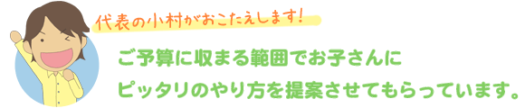 ご予算に収まる範囲でお子さんにぴったりのやり方を提案させてもらっています