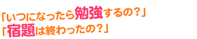 いつになったら勉強するの？宿題は終わったの？